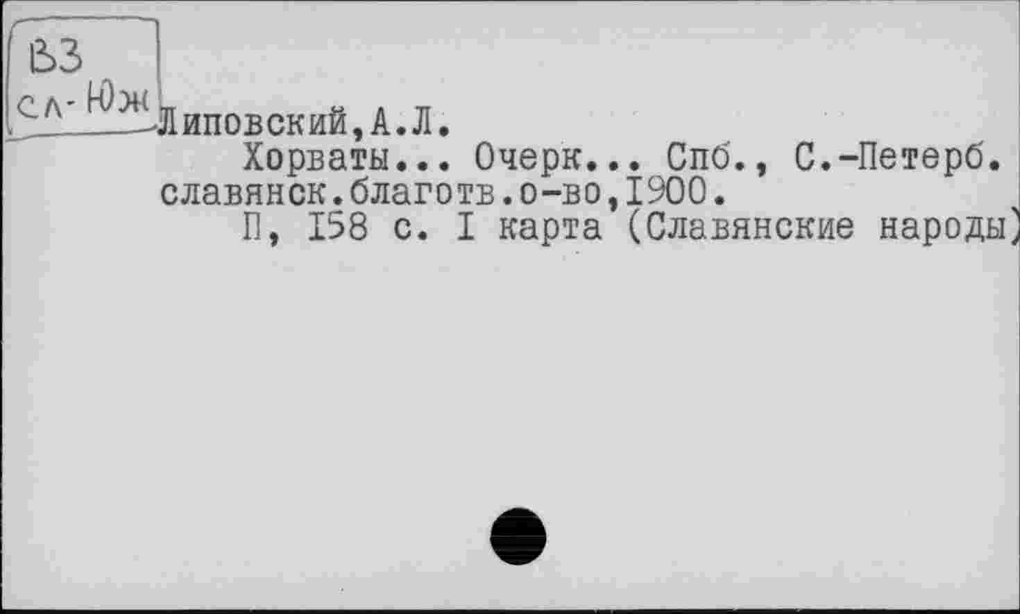 ﻿ß>3
■> Л- НЫ TT	Н Л TT
—-Л ипов ск ий, А. Л.
Хорваты... Очерк... Спб., С.-Петерб. славянок.благотв.о-во,1900.
П, 158 с. I карта (Славянские народы